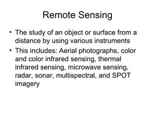 Remote Sensing
• The study of an object or surface from a
distance by using various instruments
• This includes: Aerial photographs, color
and color infrared sensing, thermal
infrared sensing, microwave sensing,
radar, sonar, multispectral, and SPOT
imagery
 
