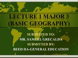 LECTURE 1 MAJOR 3
(BASIC GEOGRAPHY)
SUBMITTED TO:
MR. SAMUEL GRECALDA
SUBMITTED BY:
BEED IIA-GENERAL EDUCATION
 