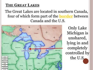 THE GREAT LAKES
The Great Lakes are located in southern Canada,
four of which form part of the border between
Canada and the U.S.
Only Lake
Michigan is
unshared,
lying in and
completely
controlled by
the U.S.
 