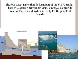 The four Great Lakes that do form part of the U.S./Canada
border (Superior, Huron, Ontario, & Erie), also provide
fresh water, fish and hydroelectricity for the people of
Canada.
 