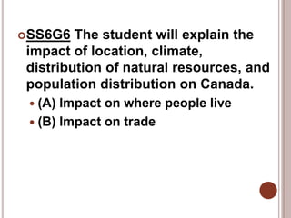 SS6G6 The student will explain the
impact of location, climate,
distribution of natural resources, and
population distribution on Canada.
 (A) Impact on where people live
 (B) Impact on trade
 
