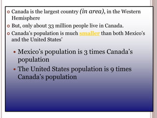  Canada is the largest country (in area), in the Western
Hemisphere
 But, only about 33 million people live in Canada.
 Canada’s population is much smaller than both Mexico’s
and the United States’
 Mexico’s population is 3 times Canada’s
population
 The United States population is 9 times
Canada’s population
 