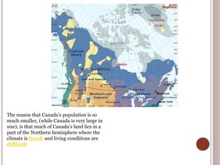 The reason that Canada’s population is so
much smaller, (while Canada is very large in
size), is that much of Canada’s land lies in a
part of the Northern hemisphere where the
climate is harsh and living conditions are
difficult
 