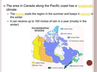  The area in Canada along the Pacific coast has a temperate
climate
 The ocean cools the region in the summer and keeps it warmer in
the winter
 It can receive up to 100 inches of rain in a year (mostly in the
winter)
 