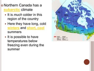  Northern Canada has a
subarctic climate
 It is much colder in this
region of the country
 Here they have long, cold
winters and short, cool
summers
 It is possible to have
temperatures below
freezing even during the
summer
 