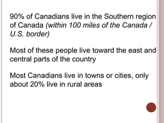 90% of Canadians live in the Southern region
of Canada (within 100 miles of the Canada /
U.S. border)
Most of these people live toward the east and
central parts of the country
Most Canadians live in towns or cities, only
about 20% live in rural areas
 