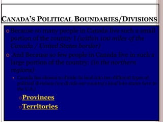 CANADA’S POLITICAL BOUNDARIES/DIVISIONS
 Because so many people in Canada live such a small
portion of the country I (within 100 miles of the
Canada / United States border)
 And Because so few people in Canada live in such a
large portion of the country: (in the northern
regions)
 Canada has chosen to divide its land into two different types of
political divisions (we divide our country’s land into states here in
the U.S.)
Provinces
Territories
 