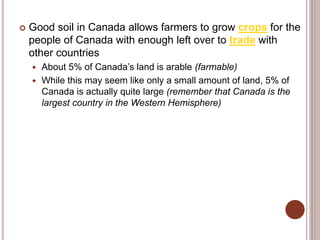  Good soil in Canada allows farmers to grow crops for the
people of Canada with enough left over to trade with
other countries
 About 5% of Canada’s land is arable (farmable)
 While this may seem like only a small amount of land, 5% of
Canada is actually quite large (remember that Canada is the
largest country in the Western Hemisphere)
 