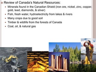  Review of Canada’s Natural Resources:
 Minerals found in the Canadian Shield (iron ore, nickel, zinc, copper,
gold, lead, diamonds, & silver)
 Fish, fresh water, hydroelectricity from lakes & rivers
 Many crops due to good soil
 Timber & wildlife from the forests of Canada
 Coal, oil, & natural gas
 