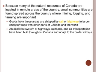  Because many of the natural resources of Canada are
located in remote areas of the country, small communities are
found spread across the country where mining, logging, and
farming are important
 Goods from these areas are shipped by rail or highway to larger
cities for trade with other parts of Canada and the world
 An excellent system of highways, railroads, and air transportation
have been built throughout Canada and adapt to the colder climate
 