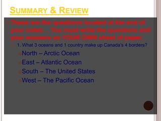 SUMMARY & REVIEW
 These are the questions located at the end of
your notes… You must write the questions and
your answers on YOUR OWN sheet of paper.
 1. What 3 oceans and 1 country make up Canada’s 4 borders?
North – Arctic Ocean
East – Atlantic Ocean
South – The United States
West – The Pacific Ocean
 