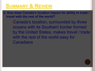 SUMMARY & REVIEW
2. How does Canada’s location impact its ability to trade /
travel with the rest of the world?
Canada’s location, surrounded by three
oceans with its Southern border formed
by the United States, makes travel / trade
with the rest of the world easy for
Canadians
 
