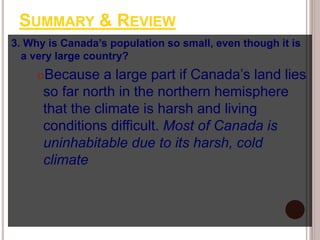 SUMMARY & REVIEW
3. Why is Canada’s population so small, even though it is
a very large country?
Because a large part if Canada’s land lies
so far north in the northern hemisphere
that the climate is harsh and living
conditions difficult. Most of Canada is
uninhabitable due to its harsh, cold
climate
 