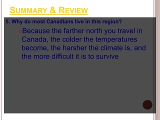 SUMMARY & REVIEW
5. Why do most Canadians live in this region?
Because the farther north you travel in
Canada, the colder the temperatures
become, the harsher the climate is, and
the more difficult it is to survive
 