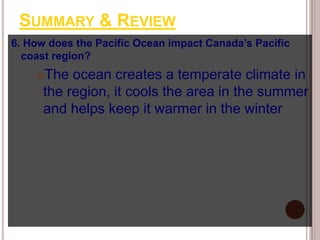 SUMMARY & REVIEW
6. How does the Pacific Ocean impact Canada’s Pacific
coast region?
The ocean creates a temperate climate in
the region, it cools the area in the summer
and helps keep it warmer in the winter
 