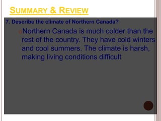 SUMMARY & REVIEW
7. Describe the climate of Northern Canada?
Northern Canada is much colder than the
rest of the country. They have cold winters
and cool summers. The climate is harsh,
making living conditions difficult
 