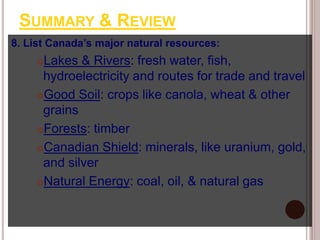 SUMMARY & REVIEW
8. List Canada’s major natural resources:
Lakes & Rivers: fresh water, fish,
hydroelectricity and routes for trade and travel
Good Soil: crops like canola, wheat & other
grains
Forests: timber
Canadian Shield: minerals, like uranium, gold,
and silver
Natural Energy: coal, oil, & natural gas
 
