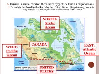  Canada is surrounded on three sides by 3 of the Earth’s major oceans:
 Canada is bordered in the South by the United States: They share a 3,000 mile
long border. It is the longest unguarded border in the world
EAST:
Atlantic
Ocean
WEST:
Pacific
Ocean
NORTH:
Arctic
Ocean
UNITED
STATES
CANADA
 