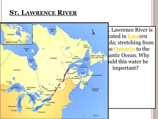 ST. LAWRENCE RIVER
The St. Lawrence River is
located in Eastern
Canada; stretching from
Lake Ontario to the
Atlantic Ocean. Why
would this water be
important?
 