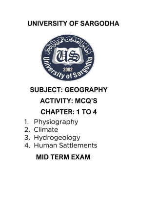 UNIVERSITY OF SARGODHA
SUBJECT: GEOGRAPHY
ACTIVITY: MCQ’S
CHAPTER: 1 TO 4
1. Physiography
2. Climate
3. Hydrogeology
4. Human Sattlements
MID TERM EXAM
 