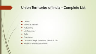 Union Territories of India - Complete List
 Ladakh.
 Jammu & Kashmir.
 Puducherry.
 Lakshadweep.
 Delhi.
 Chandigarh.
 Dadra and Nagar Haveli and Daman & Diu.
 Andaman and Nicobar Islands.
 