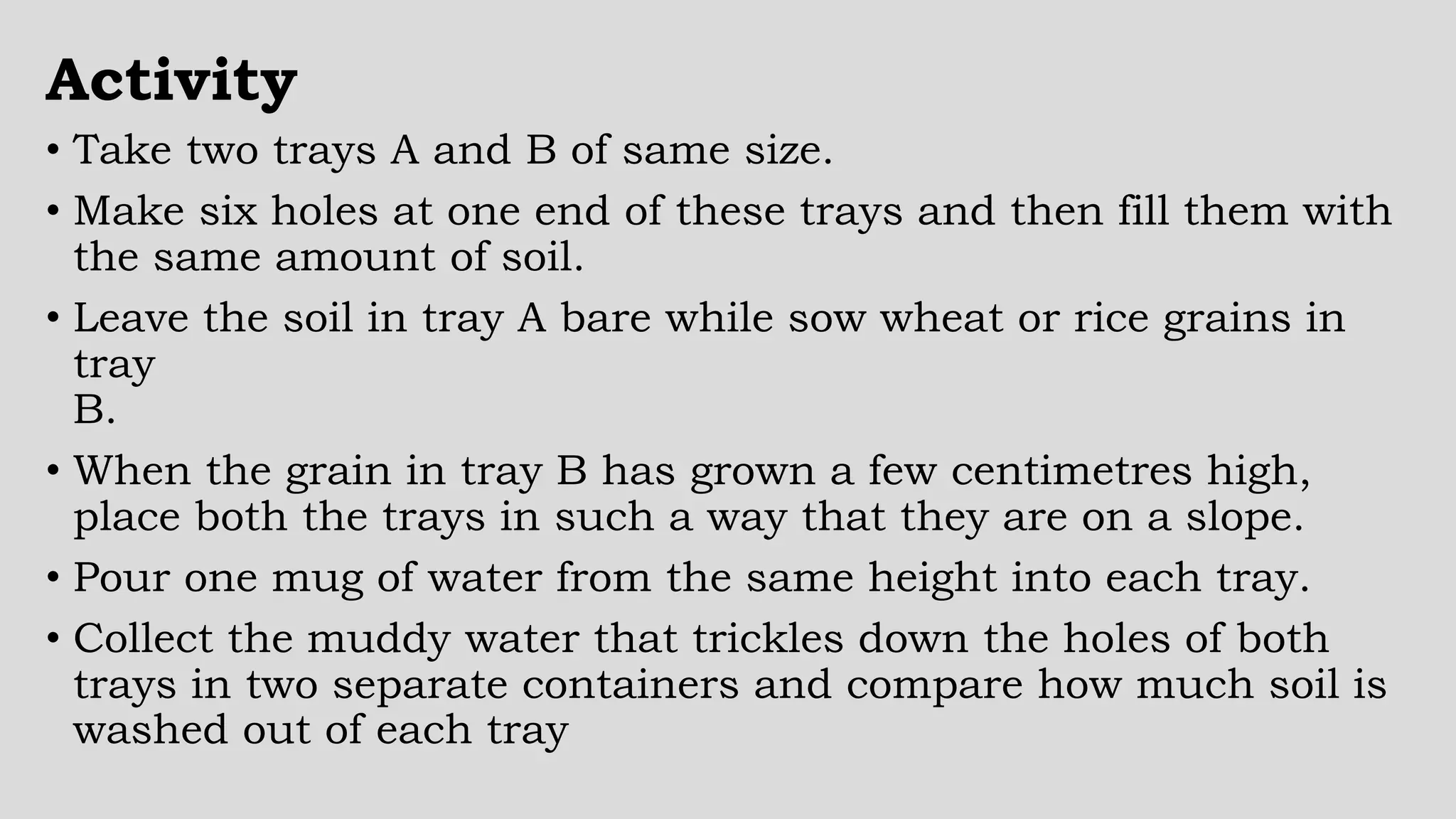 Activity
• Take two trays A and B of same size.
• Make six holes at one end of these trays and then fill them with
the same amount of soil.
• Leave the soil in tray A bare while sow wheat or rice grains in
tray
B.
• When the grain in tray B has grown a few centimetres high,
place both the trays in such a way that they are on a slope.
• Pour one mug of water from the same height into each tray.
• Collect the muddy water that trickles down the holes of both
trays in two separate containers and compare how much soil is
washed out of each tray
 