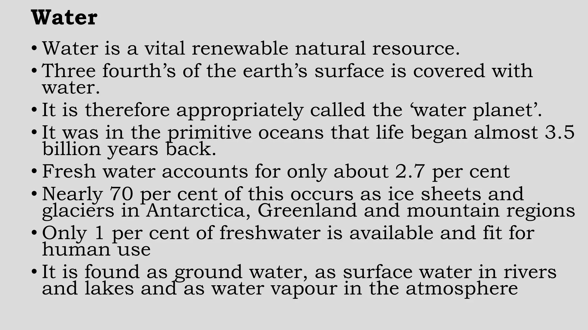 Water
• Water is a vital renewable natural resource.
• Three fourth’s of the earth’s surface is covered with
water.
• It is therefore appropriately called the ‘water planet’.
• It was in the primitive oceans that life began almost 3.5
billion years back.
• Fresh water accounts for only about 2.7 per cent
• Nearly 70 per cent of this occurs as ice sheets and
glaciers in Antarctica, Greenland and mountain regions
• Only 1 per cent of freshwater is available and fit for
human use
• It is found as ground water, as surface water in rivers
and lakes and as water vapour in the atmosphere
 