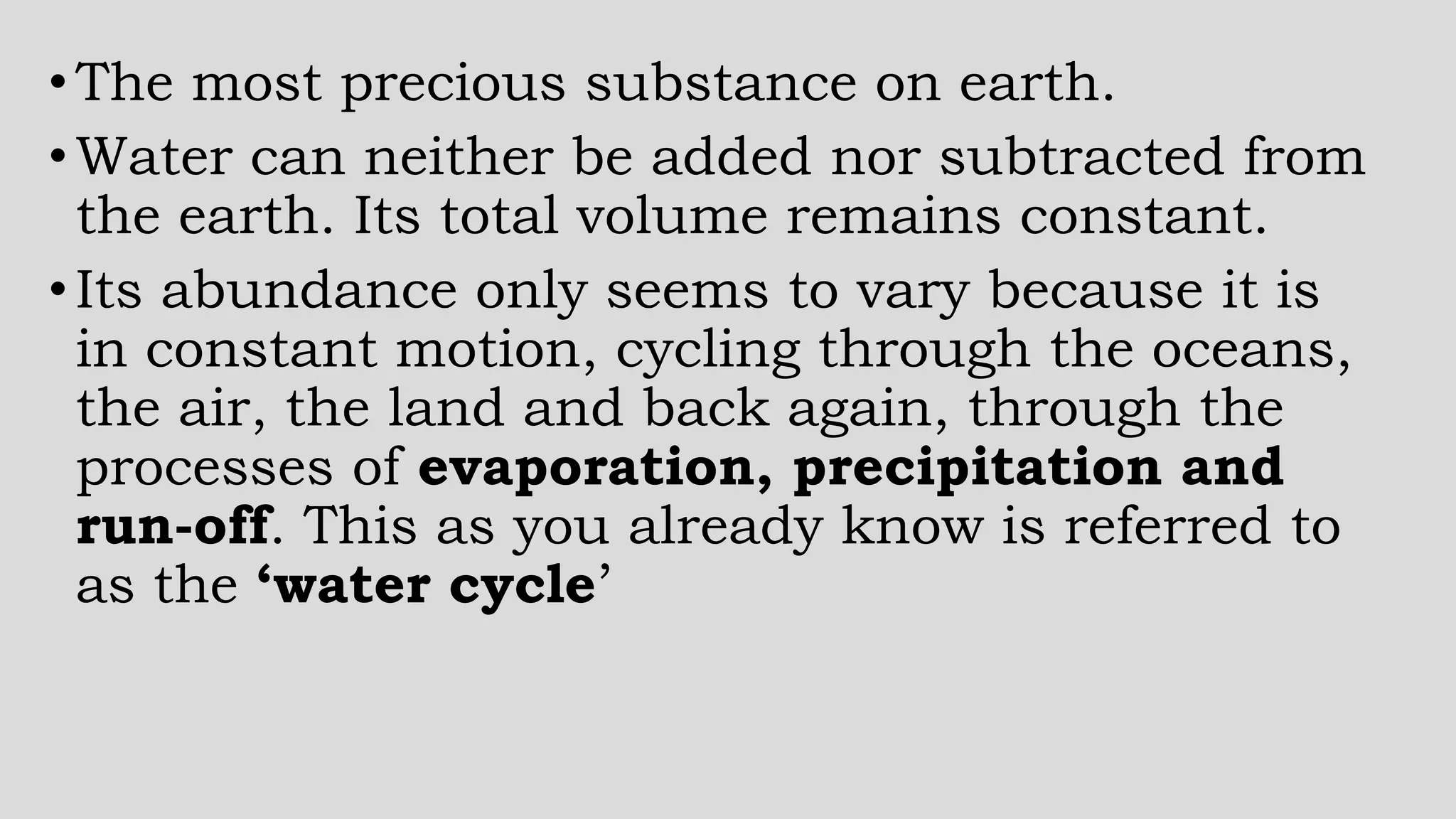 •The most precious substance on earth.
•Water can neither be added nor subtracted from
the earth. Its total volume remains constant.
•Its abundance only seems to vary because it is
in constant motion, cycling through the oceans,
the air, the land and back again, through the
processes of evaporation, precipitation and
run-off. This as you already know is referred to
as the ‘water cycle’
 