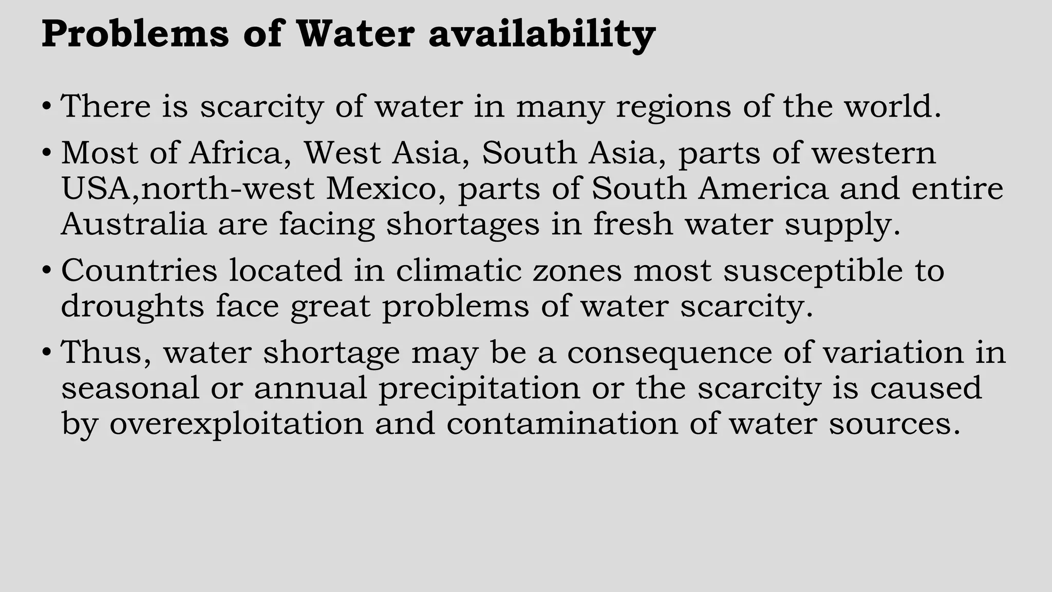 Problems of Water availability
• There is scarcity of water in many regions of the world.
• Most of Africa, West Asia, South Asia, parts of western
USA,north-west Mexico, parts of South America and entire
Australia are facing shortages in fresh water supply.
• Countries located in climatic zones most susceptible to
droughts face great problems of water scarcity.
• Thus, water shortage may be a consequence of variation in
seasonal or annual precipitation or the scarcity is caused
by overexploitation and contamination of water sources.
 