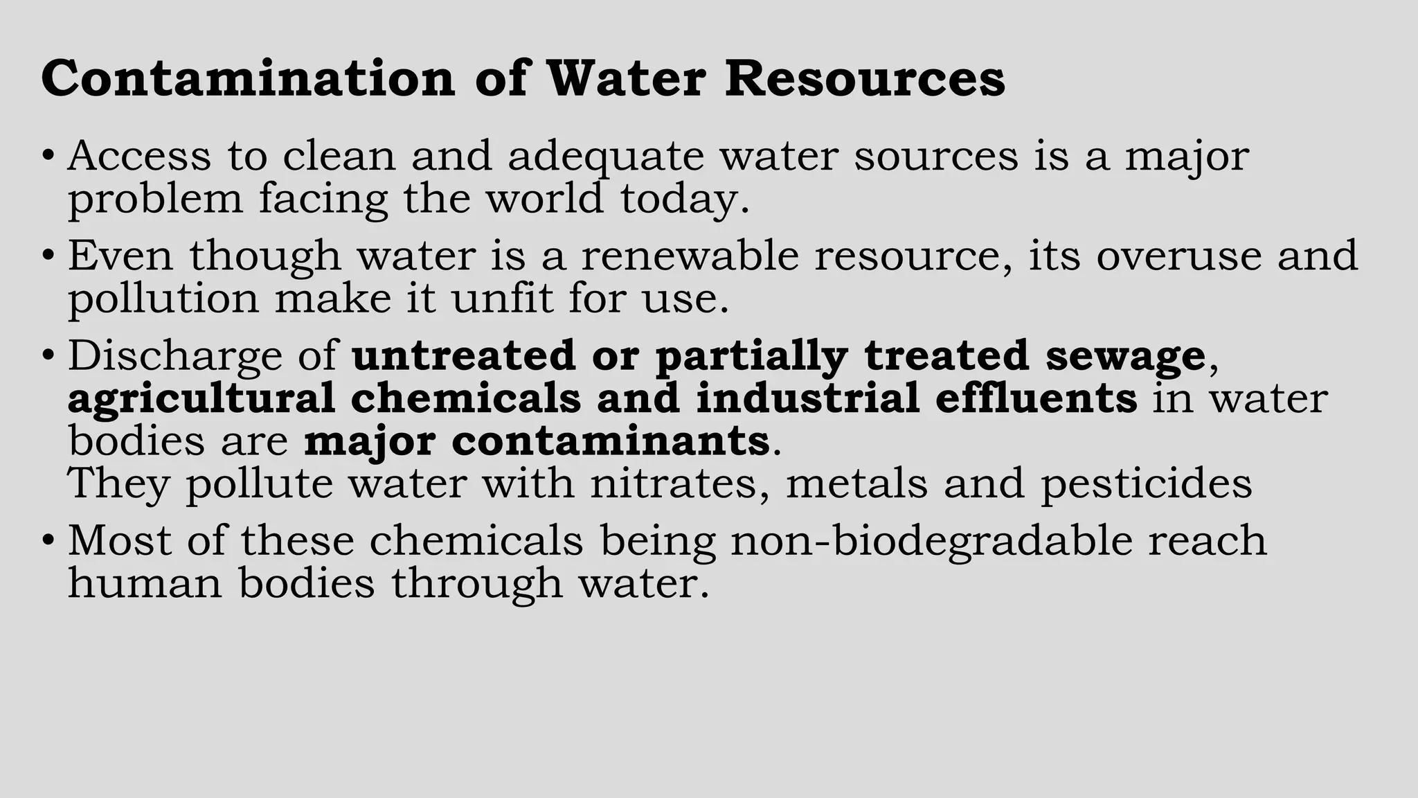 Contamination of Water Resources
• Access to clean and adequate water sources is a major
problem facing the world today.
• Even though water is a renewable resource, its overuse and
pollution make it unfit for use.
• Discharge of untreated or partially treated sewage,
agricultural chemicals and industrial effluents in water
bodies are major contaminants.
They pollute water with nitrates, metals and pesticides
• Most of these chemicals being non-biodegradable reach
human bodies through water.
 