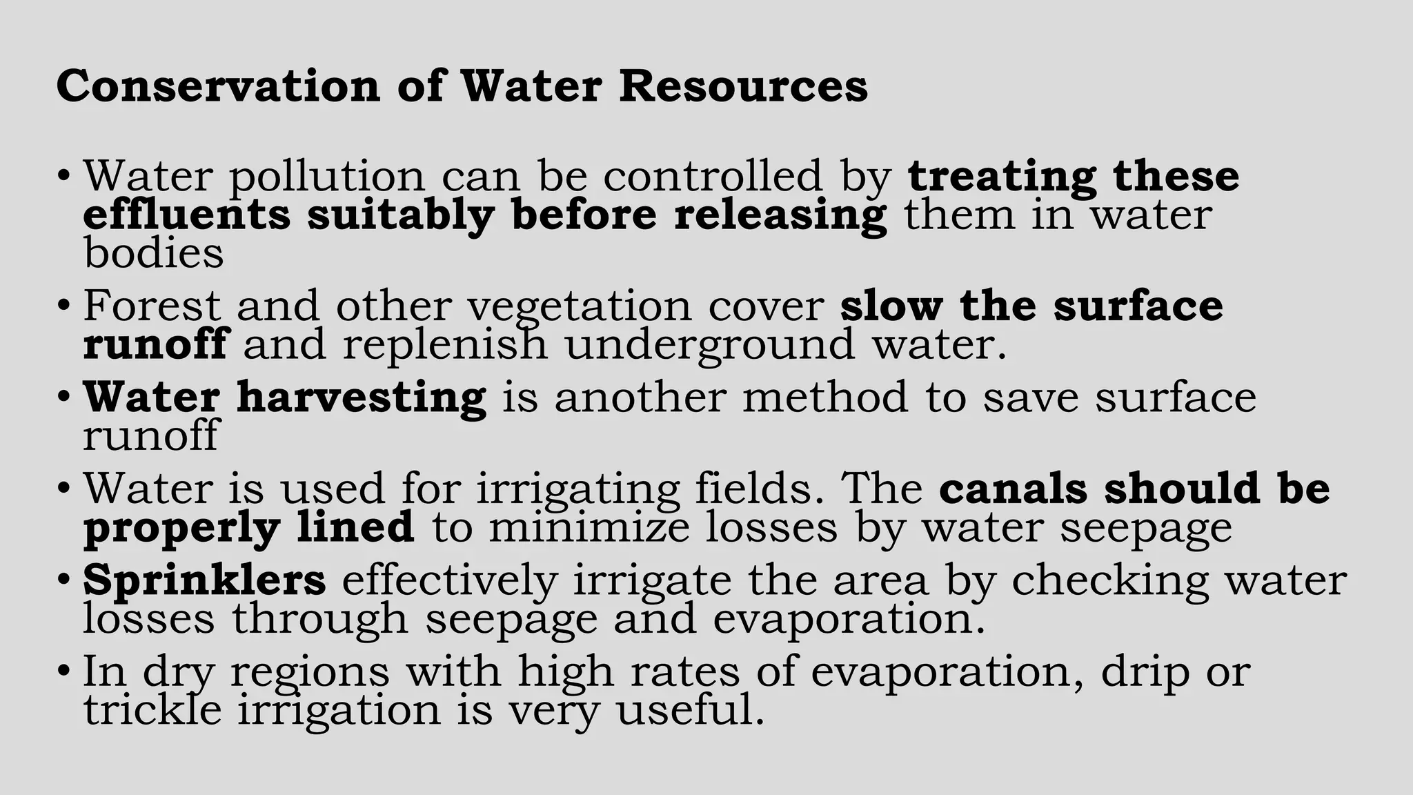 • Water pollution can be controlled by treating these
effluents suitably before releasing them in water
bodies
• Forest and other vegetation cover slow the surface
runoff and replenish underground water.
• Water harvesting is another method to save surface
runoff
• Water is used for irrigating fields. The canals should be
properly lined to minimize losses by water seepage
• Sprinklers effectively irrigate the area by checking water
losses through seepage and evaporation.
• In dry regions with high rates of evaporation, drip or
trickle irrigation is very useful.
Conservation of Water Resources
 