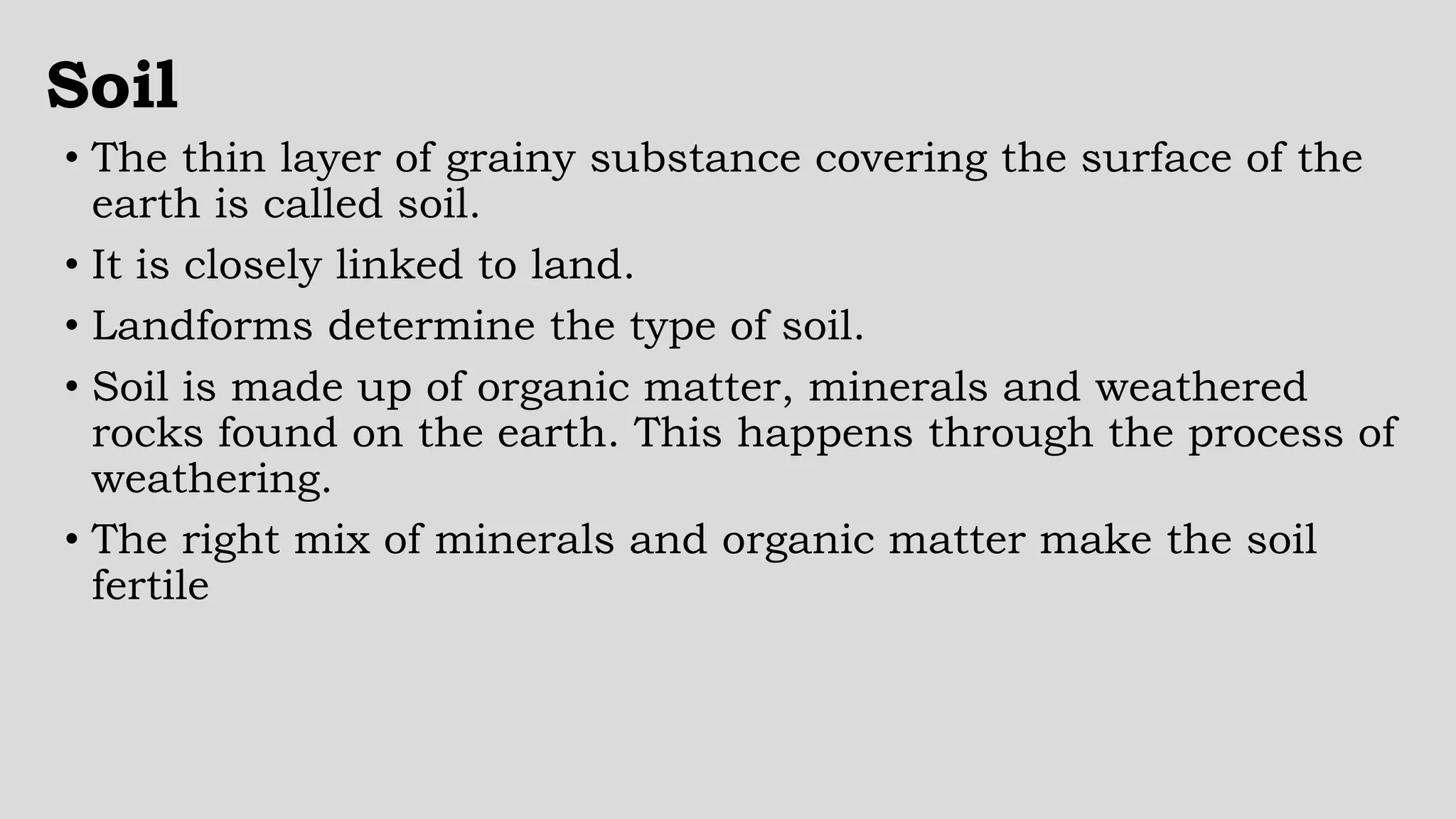 Soil
• The thin layer of grainy substance covering the surface of the
earth is called soil.
• It is closely linked to land.
• Landforms determine the type of soil.
• Soil is made up of organic matter, minerals and weathered
rocks found on the earth. This happens through the process of
weathering.
• The right mix of minerals and organic matter make the soil
fertile
 