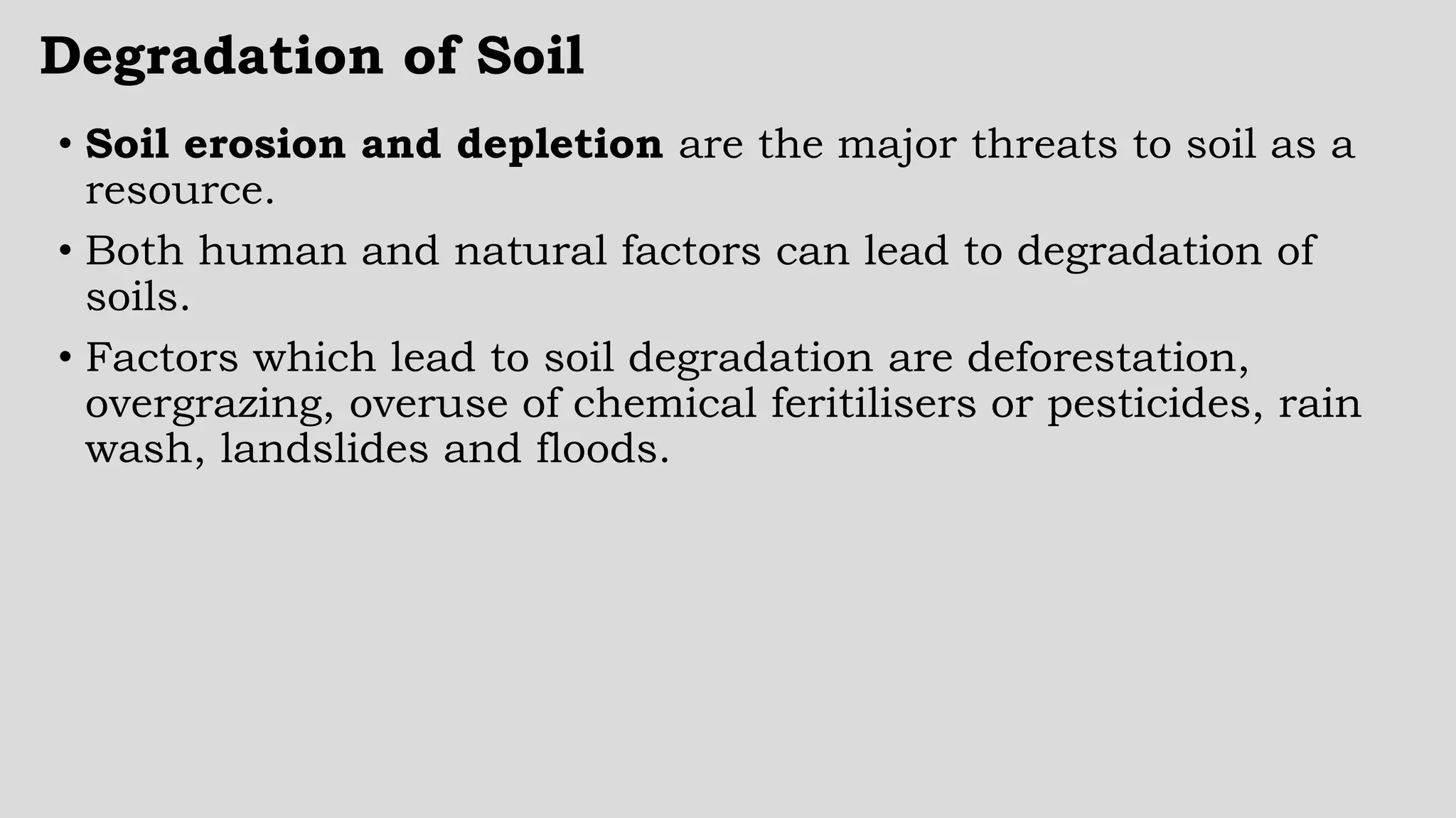 Degradation of Soil
• Soil erosion and depletion are the major threats to soil as a
resource.
• Both human and natural factors can lead to degradation of
soils.
• Factors which lead to soil degradation are deforestation,
overgrazing, overuse of chemical feritilisers or pesticides, rain
wash, landslides and floods.
 