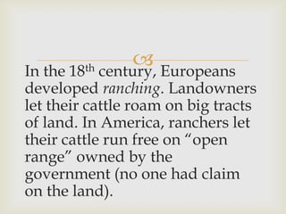 In the 18th century, Europeans
developed ranching. Landowners
let their cattle roam on big tracts
of land. In America, ranchers let
their cattle run free on “open
range” owned by the
government (no one had claim
on the land).
 