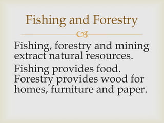 
Fishing, forestry and mining
extract natural resources.
Fishing provides food.
Forestry provides wood for
homes, furniture and paper.
Fishing and Forestry
 