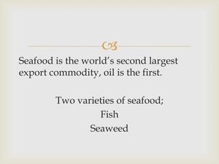 
Seafood is the world’s second largest
export commodity, oil is the first.
Two varieties of seafood;
Fish
Seaweed
 
