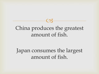 
China produces the greatest
amount of fish.
Japan consumes the largest
amount of fish.
 