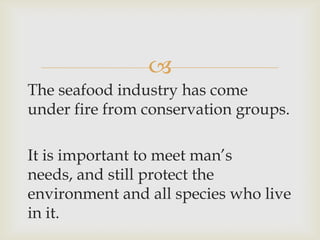 
The seafood industry has come
under fire from conservation groups.
It is important to meet man’s
needs, and still protect the
environment and all species who live
in it.
 