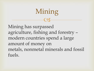 
Mining has surpassed
agriculture, fishing and forestry –
modern countries spend a large
amount of money on
metals, nonmetal minerals and fossil
fuels.
Mining
 