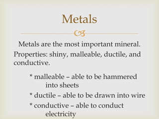 
Metals are the most important mineral.
Properties: shiny, malleable, ductile, and
conductive.
* malleable – able to be hammered
into sheets
* ductile – able to be drawn into wire
* conductive – able to conduct
electricity
Metals
 