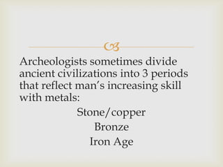 
Archeologists sometimes divide
ancient civilizations into 3 periods
that reflect man’s increasing skill
with metals:
Stone/copper
Bronze
Iron Age
 