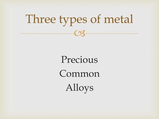 
Three types of metal
Precious
Common
Alloys
 