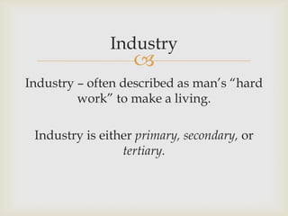 
Industry
Industry – often described as man’s “hard
work” to make a living.
Industry is either primary, secondary, or
tertiary.
 