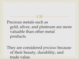 
Precious metals such as
gold, silver, and platinum are more
valuable than other metal
products.
They are considered precious because
of their beauty, durability, and
trade value.
 