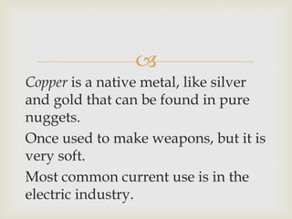 
Copper is a native metal, like silver
and gold that can be found in pure
nuggets.
Once used to make weapons, but it is
very soft.
Most common current use is in the
electric industry.
 