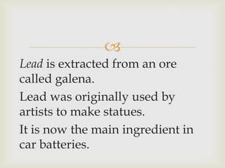 
Lead is extracted from an ore
called galena.
Lead was originally used by
artists to make statues.
It is now the main ingredient in
car batteries.
 