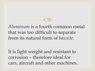 
Aluminum is a fourth common metal
that was too difficult to separate
from its natural form of bauxite.
It is light weight and resistant to
corrosion – therefore ideal for
cars, aircraft and other machines.
 