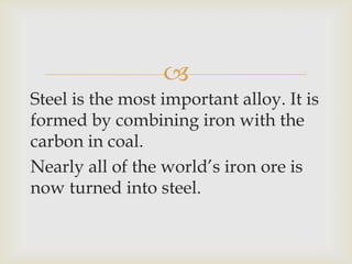 
Steel is the most important alloy. It is
formed by combining iron with the
carbon in coal.
Nearly all of the world’s iron ore is
now turned into steel.
 