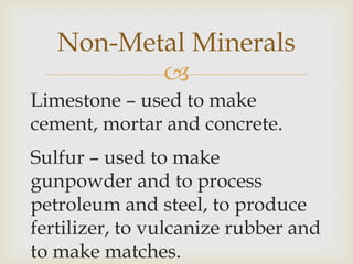 
Limestone – used to make
cement, mortar and concrete.
Sulfur – used to make
gunpowder and to process
petroleum and steel, to produce
fertilizer, to vulcanize rubber and
to make matches.
Non-Metal Minerals
 