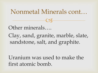 
Other minerals….
Clay, sand, granite, marble, slate,
sandstone, salt, and graphite.
Uranium was used to make the
first atomic bomb.
Nonmetal Minerals cont…
 